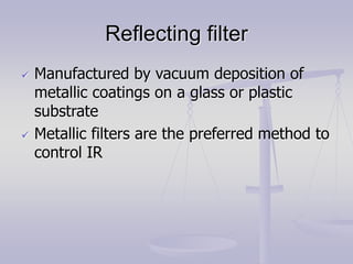 Reflecting filter
 Manufactured by vacuum deposition of
metallic coatings on a glass or plastic
substrate
 Metallic filters are the preferred method to
control IR
 