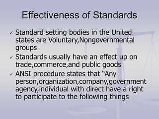 Effectiveness of Standards
 Standard setting bodies in the United
states are Voluntary,Nongovernmental
groups
 Standards usually have an effect up on
trade,commerce,and public goods
 ANSI procedure states that “Any
person,organization,company,government
agency,individual with direct have a right
to participate to the following things
 