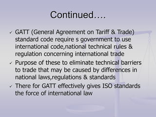 Continued….
 GATT (General Agreement on Tariff & Trade)
standard code require s government to use
international code,national technical rules &
regulation concerning international trade
 Purpose of these to eliminate technical barriers
to trade that may be caused by differences in
national laws,regulations & standards
 There for GATT effectively gives ISO standards
the force of international law
 