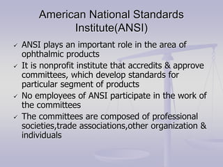 American National Standards
Institute(ANSI)
 ANSI plays an important role in the area of
ophthalmic products
 It is nonprofit institute that accredits & approve
committees, which develop standards for
particular segment of products
 No employees of ANSI participate in the work of
the committees
 The committees are composed of professional
societies,trade associations,other organization &
individuals
 