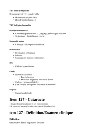 TTT de la dysthyroïdie
Retour progressif +++ en euthyroïdie
• Hyperthyroïdie (Item 240)
• Hypothyroïdie (Item 241)
TTT de l'ophtalmopathie
Orbitopathie maligne +++
• Corticothérapie forte dose 1-1,5mg/Kg/j en bolus puis relai PO
• Si résistance : Radiothérapie externe
Neuropathie optique
• Chirurgie : Décompression orbitaire
Oculomotricité
• Rééducation orthoptique
• Prismes
• Chirurgie des muscles oculomoteurs
HTO
• Collyres hypotonisants
Cornée
• Protection cornéenne :
• Port de lunettes
• Occlusion palpébrale nocturne ± diurne
• Collyres : larmes artificielles
• KPS : collyre antiseptique + vitamine A pommade
Paupières
• Chirurgie palpébrale
Item 127 - Cataracte
- Diagnostiquer la cataracte et ses conséquences.
- Argumenter les principes de traitement et de prévention.
tem 127 - Définition/Examen clinique
Définition
Opacification de tout ou partie du cristallin
 