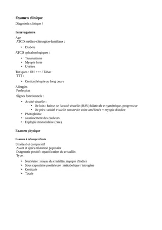 Examen clinique
Diagnostic clinique !
Interrogatoire
Age
ATCD médico-chirurgico-familiaux :
• Diabète
ATCD ophtalmologiques :
• Traumatisme
• Myopie forte
• Uvéites
Toxiques : OH +++ / Tabac
TTT :
• Corticothérapie au long cours
Allergies
Profession
Signes fonctionnels :
• Acuité visuelle :
• De loin : baisse de l'acuité visuelle (BAV) bilatérale et symétrique, progressive
• De près : acuité visuelle conservée voire améliorée = myopie d'indice
• Photophobie
• Jaunissement des couleurs
• Diplopie monoculaire (rare)
Examen physique
Examen à la lampe à fente
Bilatéral et comparatif
Avant et après dilatation pupillaire
Diagnostic positif : opacification du cristallin
Type :
• Nucléaire : noyau du cristallin, myopie d'indice
• Sous capsulaire postérieure : métabolique / iatrogène
• Corticale
• Totale
 