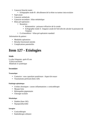 • Cataracte blanche totale :
• Echographie mode B : décollement de la rétine ou tumeur intra-oculaire
• Sujet jeune
• Cataracte unilatérale
• Cataracte secondaire : bilan métabolique
• Bilan pré-opératoire :
• Biométrie :
• Kératométrie : puissance réfractive de la cornée
• Echographie mode A : longueur axiale de l'œil afin de calculer la puissance de
l'implant
• Cs d'anesthésie + bilan pré-opératoire standard
Information du patient :
• Modalités opératoires
• Résultat fonctionnel attendu
• Complications potentielles
Item 127 - Etiologies
Sénile
La plus fréquente, après 65 ans
Cortico-nucléaire
Bilatérale et symétrique
Secondaire
Traumatique
• Contusive : sous capsulaire postérieure : Aspect de rosace
• Traumatisme perforant (Item 329)
Pathologie ophtalmique
• Uvéites chroniques : causes inflammatoires ± corticothérapie
• Myopie forte
• Rétinopathie pigmentaire
• Chirurgie oculaire
Métabolique
• Diabète (Item 345)
• Hypoparathyroïdie
Iatrogène
• Corticothérapie
• Radiothérapie orbitaire
 