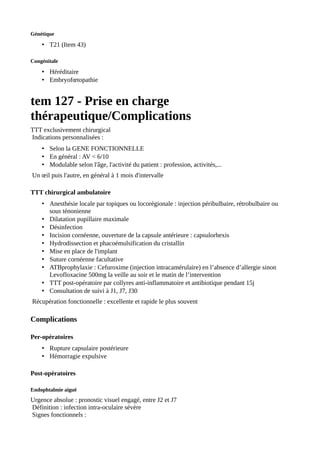 Génétique
• T21 (Item 43)
Congénitale
• Héréditaire
• Embryofœtopathie
tem 127 - Prise en charge
thérapeutique/Complications
TTT exclusivement chirurgical
Indications personnalisées :
• Selon la GENE FONCTIONNELLE
• En général : AV < 6/10
• Modulable selon l'âge, l'activité du patient : profession, activités,...
Un œil puis l'autre, en général à 1 mois d'intervalle
TTT chirurgical ambulatoire
• Anesthésie locale par topiques ou locorégionale : injection péribulbaire, rétrobulbaire ou
sous ténonienne
• Dilatation pupillaire maximale
• Désinfection
• Incision cornéenne, ouverture de la capsule antérieure : capsulorhexis
• Hydrodissection et phacoémulsification du cristallin
• Mise en place de l'implant
• Suture cornéenne facultative
• ATBprophylaxie : Cefuroxime (injection intracamérulaire) en l’absence d’allergie sinon
Levofloxacine 500mg la veille au soir et le matin de l’intervention
• TTT post-opératoire par collyres anti-inflammatoire et antibiotique pendant 15j
• Consultation de suivi à J1, J7, J30
Récupération fonctionnelle : excellente et rapide le plus souvent
Complications
Per-opératoires
• Rupture capsulaire postérieure
• Hémorragie expulsive
Post-opératoires
Endophtalmie aiguë
Urgence absolue : pronostic visuel engagé, entre J2 et J7
Définition : infection intra-oculaire sévère
Signes fonctionnels :
 
