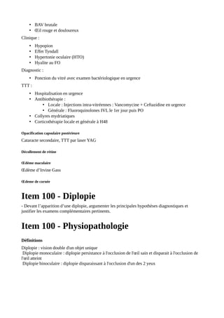 • BAV brutale
• Œil rouge et douloureux
Clinique :
• Hypopion
• Effet Tyndall
• Hypertonie oculaire (HTO)
• Hyalite au FO
Diagnostic :
• Ponction du vitré avec examen bactériologique en urgence
TTT :
• Hospitalisation en urgence
• Antibiothérapie :
• Locale : Injections intra-vitréennes : Vancomycine + Ceftazidine en urgence
• Générale : Fluoroquinolones IVL le 1er jour puis PO
• Collyres mydriatiques
• Corticothérapie locale et générale à H48
Opacification capsulaire postérieure
Cataracte secondaire, TTT par laser YAG
Décollement de rétine
Œdème maculaire
Œdème d’Irvine Gass
Œdeme de cornée
Item 100 - Diplopie
- Devant l’apparition d’une diplopie, argumenter les principales hypothèses diagnostiques et
justifier les examens complémentaires pertinents.
Item 100 - Physiopathologie
Définitions
Diplopie : vision double d'un objet unique
Diplopie monoculaire : diplopie persistance à l'occlusion de l'œil sain et disparait à l'occlusion de
l'œil atteint
Diplopie binoculaire : diplopie disparaissant à l'occlusion d'un des 2 yeux
 