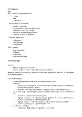 Interrogatoire
Age
ATCD médico-chirurgico-familiaux :
• Diabète
• HTA
• Dysthyroïdie
Caractéristiques de la diplopie :
• Brutale / Progressive
• Persistante à l'occlusion des yeux ou non
• Horizontale / Verticale / Oblique
• Position où la diplopie est maximale
• Evolution au cours de la journée
Evénement déclenchant :
• Traumatisme
• Effort physique
• Fin de journée
Signes associés :
• Douleurs oculaires
• Céphalées
• Exophtalmie
• Signes neurologiques
Examen physique
Inspection
• Attitude compensatrice de la tête
• Position du globe au repos : recherche de déviation primaire
Attention : Pensez à rechercher une diplopie en soulevant la paupière de l'œil occlus en cas de ptosis
ou d'œdème palpébral !
Examen ophtalmologique
• Examen des 6 muscles oculomoteurs : œil par œil puis des 2 yeux
• Cover test :
• Normal : pas de mouvement oculaire lors du déplacement du cache d'un œil à l'autre :
parallélisme oculomoteur normal
• Strabisme paralytique : mouvement de restitution lors du déplacement du cache
• Test au verre rouge : le verre rouge est placé devant l'œil droit, le sujet fixe un point blanc en
face
• Normal : le patient ne voit qu'un seul point
• Diplopie homonyme : un œil en convergence (paralysie du VI) : les patient voit deux
points : le point rouge est à droite du point blanc
• Diplopie croisée : un œil en divergence (paralysie du III) : le patient voit deux
points : le point rouge est à gauche du point blanc
• Test de Hess-Lancaster :
• Confirmation diagnostique de la paralysie oculo-motrice
 