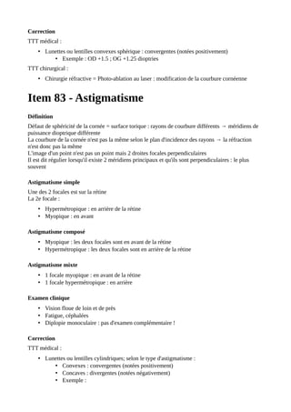 Correction
TTT médical :
• Lunettes ou lentilles convexes sphérique : convergentes (notées positivement)
• Exemple : OD +1.5 ; OG +1.25 dioptries
TTT chirurgical :
• Chirurgie réfractive = Photo-ablation au laser : modification de la courbure cornéenne
Item 83 - Astigmatisme
Définition
Défaut de sphéricité de la cornée = surface torique : rayons de courbure différents → méridiens de
puissance dioptrique différente
La courbure de la cornée n'est pas la même selon le plan d'incidence des rayons → la réfraction
n'est donc pas la même
L'image d'un point n'est pas un point mais 2 droites focales perpendiculaires
Il est dit régulier lorsqu'il existe 2 méridiens principaux et qu'ils sont perpendiculaires : le plus
souvent
Astigmatisme simple
Une des 2 focales est sur la rétine
La 2e focale :
• Hypermétropique : en arrière de la rétine
• Myopique : en avant
Astigmatisme composé
• Myopique : les deux focales sont en avant de la rétine
• Hypermétropique : les deux focales sont en arrière de la rétine
Astigmatisme mixte
• 1 focale myopique : en avant de la rétine
• 1 focale hypermétropique : en arrière
Examen clinique
• Vision floue de loin et de près
• Fatigue, céphalées
• Diplopie monoculaire : pas d'examen complémentaire !
Correction
TTT médical :
• Lunettes ou lentilles cylindriques; selon le type d'astigmatisme :
• Convexes : convergentes (notées positivement)
• Concaves : divergentes (notées négativement)
• Exemple :
 