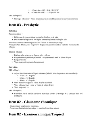 • 1. Correction = OD : -2.50 (-1.25) 90°
• 2. Correction = OD : +2.00 (-0.75) 85°
TTT chirurgical :
• Chirurgie réfractive = Photo-ablation au laser : modification de la courbure cornéenne
Item 83 - Presbytie
Définition
Accommodation =
• Différence du pouvoir dioptrique de l'œil de loin et de près
• Distance entre le point vu net le plus près et le point net vu le plus loin
Pouvoir accommodatif très important chez l'enfant et diminue avec l'âge
Presbytie : Vers 40 ans, perte progressive du pouvoir accommodatif du cristallin et des muscles
ciliaires
Examen clinique
• BAV de près, progressive chez un sujet > 40 ans
• Eloignement du punctum proximum : éloignement du texte en vision de près
• Fatigue visuelle
• Yeux rouges, picotements, larmoiement
Correction
TTT médical :
• Adjonction de verres sphériques convexes (selon la perte du pouvoir accommodatif) :
• 45 ans : + 1 dioptrie
• 50 ans : + 2 dioptries
• 60 ans : + 3 dioptries
• Verre monofocal : pour la vision de près seulement
• Verre à double foyer : pour la vision de loin et de près
• Verre progressif ++
TTT chirurgical :
• Correction par un implant cristallien multifocal comme la chirurgie de la cataracte mais non
remboursé
Item 82 - Glaucome chronique
- Diagnostiquer un glaucome chronique.
- Argumenter l’attitude thérapeutique et planifier le suivi du patient.
Item 82 - Examen clinique/Trépied
 