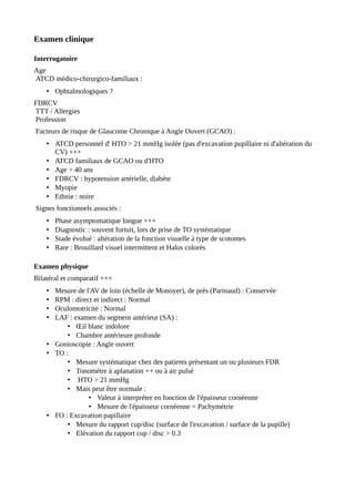 Examen clinique
Interrogatoire
Age
ATCD médico-chirurgico-familiaux :
• Ophtalmologiques ?
FDRCV
TTT / Allergies
Profession
Facteurs de risque de Glaucome Chronique à Angle Ouvert (GCAO) :
• ATCD personnel d' HTO > 21 mmHg isolée (pas d'excavation pupillaire ni d'altération du
CV) +++
• ATCD familiaux de GCAO ou d'HTO
• Age > 40 ans
• FDRCV : hypotension artérielle, diabète
• Myopie
• Ethnie : noire
Signes fonctionnels associés :
• Phase asymptomatique longue +++
• Diagnostic : souvent fortuit, lors de prise de TO systématique
• Stade évolué : altération de la fonction visuelle à type de scotomes
• Rare : Brouillard visuel intermittent et Halos colorés
Examen physique
Bilatéral et comparatif +++
• Mesure de l'AV de loin (échelle de Monoyer), de près (Parinaud) : Conservée
• RPM : direct et indirect : Normal
• Oculomotricité : Normal
• LAF : examen du segment antérieur (SA) :
• Œil blanc indolore
• Chambre antérieure profonde
• Gonioscopie : Angle ouvert
• TO :
• Mesure systématique chez des patients présentant un ou plusieurs FDR
• Tonomètre à aplanation ++ ou à air pulsé
• HTO > 21 mmHg
• Mais peut être normale :
• Valeur à interpréter en fonction de l'épaisseur cornéenne
• Mesure de l'épaisseur cornéenne = Pachymétrie
• FO : Excavation papillaire
• Mesure du rapport cup/disc (surface de l'excavation / surface de la pupille)
• Elévation du rapport cup / disc > 0.3
 