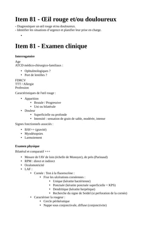 Item 81 - Œil rouge et/ou douloureux
- Diagnostiquer un œil rouge et/ou douloureux.
- Identifier les situations d’urgence et planifier leur prise en charge.
•
Item 81 - Examen clinique
Interrogatoire
Age
ATCD médico-chirurgico-familiaux :
• Ophtalmologiques ?
• Port de lentilles ?
FDRCV
TTT / Allergie
Profession
Caractéristiques de l'œil rouge :
• Apparition
• Brutale / Progressive
• Uni ou bilatérale
• Douleur
• Superficielle ou profonde
• Intensité : sensation de grain de sable, modérée, intense
Signes fonctionnels associés :
• BAV++ (gravité)
• Myodésopsies
• Larmoiement
Examen physique
Bilatéral et comparatif +++
• Mesure de l'AV de loin (échelle de Monoyer), de près (Parinaud)
• RPM : direct et indirect
• Oculomotricité
• LAF :
• Cornée : Test à la fluorescéine :
• Fixe les ulcérations cornéennes :
• Unique (kératite bactérienne)
• Ponctuée (kératite ponctuée superficielle = KPS)
• Dendritique (kératite herpétique)
• Recherche du signe de Seidel (si perforation de la cornée)
• Caractériser la rougeur :
• Cercle périkératique
• Nappe sous conjonctivale, diffuse (conjonctivite)
 
