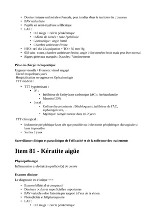 • Douleur intense unilatérale et brutale, peut irradier dans le territoire du trijumeau
• BAV unilatérale
• Pupille en semi-mydriase aréflexique
• LAF :
• Œil rouge + cercle périkératique
• Œdème de cornée : buée épithéliale
• Gonioscopie : angle fermé
• Chambre antérieure étroite
• HTO : œil dur à la palpation + TO > 50 mm Hg
• Œil sain : court, chambre antérieure étroite, angle irido-cornéen étroit mais peut être normal
• Signes généraux marqués : Nausées / Vomissements
Prise en charge thérapeutique
Urgence visuelle / Pronostic visuel engagé
Cécité en quelques jours
Hospitalisation en urgence en Ophtalmologie
TTT médical :
• TTT hypotonisant :
• IV :
• Inhibiteur de l'anhydrase carbonique (AC) : Acétazolamide
• Mannitol 20%
• Local :
• Collyres hypotonisants : Bétabloquants, inhibiteur de l'AC,
alpha2agonistes, ...
• Myotique: collyre horaire dans les 2 yeux
TTT chirurgical :
• Iridotomie périphérique laser dès que possible ou Iridectomie périphérique chirurgicale si
laser impossible
• Sur les 2 yeux
Surveillance clinique et paraclinique de l'efficacité et de la tolérance des traitements
Item 81 - Kératite aigüe
Physiopathologie
Inflammation ± ulcère(s) superficiel(s) de cornée
Examen clinique
Le diagnostic est clinique +++
• Examen bilatéral et comparatif
• Douleurs oculaires superficielles importantes
• BAV variable selon l'atteinte par rapport à l'axe de la vision
• Photophobie et blépharospasme
• LAF :
• Œil rouge + cercle périkératique
 
