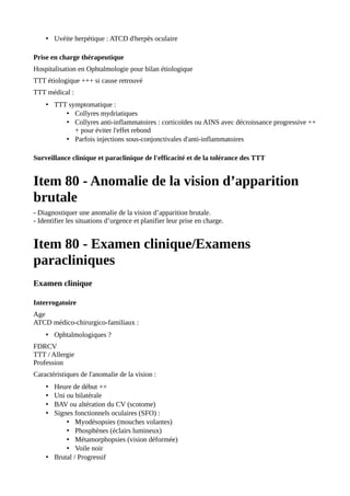 • Uvéite herpétique : ATCD d'herpès oculaire
Prise en charge thérapeutique
Hospitalisation en Ophtalmologie pour bilan étiologique
TTT étiologique +++ si cause retrouvé
TTT médical :
• TTT symptomatique :
• Collyres mydriatiques
• Collyres anti-inflammatoires : corticoïdes ou AINS avec décroissance progressive ++
+ pour éviter l'effet rebond
• Parfois injections sous-conjonctivales d'anti-inflammatoires
Surveillance clinique et paraclinique de l'efficacité et de la tolérance des TTT
Item 80 - Anomalie de la vision d’apparition
brutale
- Diagnostiquer une anomalie de la vision d’apparition brutale.
- Identifier les situations d’urgence et planifier leur prise en charge.
Item 80 - Examen clinique/Examens
paracliniques
Examen clinique
Interrogatoire
Age
ATCD médico-chirurgico-familiaux :
• Ophtalmologiques ?
FDRCV
TTT / Allergie
Profession
Caractéristiques de l'anomalie de la vision :
• Heure de début ++
• Uni ou bilatérale
• BAV ou altération du CV (scotome)
• Signes fonctionnels oculaires (SFO) :
• Myodésopsies (mouches volantes)
• Phosphènes (éclairs lumineux)
• Métamorphopsies (vision déformée)
• Voile noir
• Brutal / Progressif
 