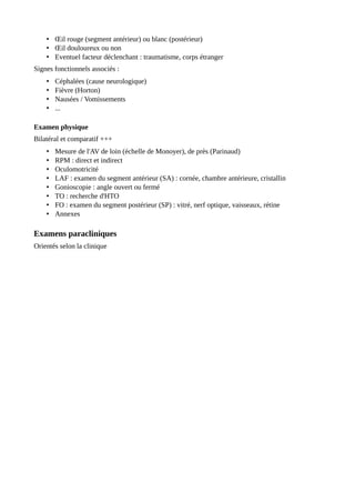 • Œil rouge (segment antérieur) ou blanc (postérieur)
• Œil douloureux ou non
• Eventuel facteur déclenchant : traumatisme, corps étranger
Signes fonctionnels associés :
• Céphalées (cause neurologique)
• Fièvre (Horton)
• Nausées / Vomissements
• ...
Examen physique
Bilatéral et comparatif +++
• Mesure de l'AV de loin (échelle de Monoyer), de près (Parinaud)
• RPM : direct et indirect
• Oculomotricité
• LAF : examen du segment antérieur (SA) : cornée, chambre antérieure, cristallin
• Gonioscopie : angle ouvert ou fermé
• TO : recherche d'HTO
• FO : examen du segment postérieur (SP) : vitré, nerf optique, vaisseaux, rétine
• Annexes
Examens paracliniques
Orientés selon la clinique
 