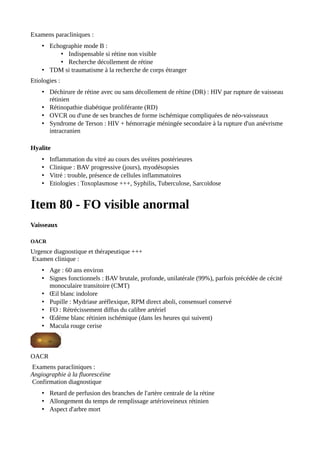 Examens paracliniques :
• Echographie mode B :
• Indispensable si rétine non visible
• Recherche décollement de rétine
• TDM si traumatisme à la recherche de corps étranger
Etiologies :
• Déchirure de rétine avec ou sans décollement de rétine (DR) : HIV par rupture de vaisseau
rétinien
• Rétinopathie diabétique proliférante (RD)
• OVCR ou d'une de ses branches de forme ischémique compliquées de néo-vaisseaux
• Syndrome de Terson : HIV + hémorragie méningée secondaire à la rupture d'un anévrisme
intracranien
Hyalite
• Inflammation du vitré au cours des uvéites postérieures
• Clinique : BAV progressive (jours), myodésopsies
• Vitré : trouble, présence de cellules inflammatoires
• Etiologies : Toxoplasmose +++, Syphilis, Tuberculose, Sarcoïdose
Item 80 - FO visible anormal
Vaisseaux
OACR
Urgence diagnostique et thérapeutique +++
Examen clinique :
• Age : 60 ans environ
• Signes fonctionnels : BAV brutale, profonde, unilatérale (99%), parfois précédée de cécité
monoculaire transitoire (CMT)
• Œil blanc indolore
• Pupille : Mydriase aréflexique, RPM direct aboli, consensuel conservé
• FO : Rétrécissement diffus du calibre artériel
• Œdème blanc rétinien ischémique (dans les heures qui suivent)
• Macula rouge cerise
OACR
Examens paracliniques :
Angiographie à la fluorescéine
Confirmation diagnostique
• Retard de perfusion des branches de l'artère centrale de la rétine
• Allongement du temps de remplissage artérioveineux rétinien
• Aspect d'arbre mort
 