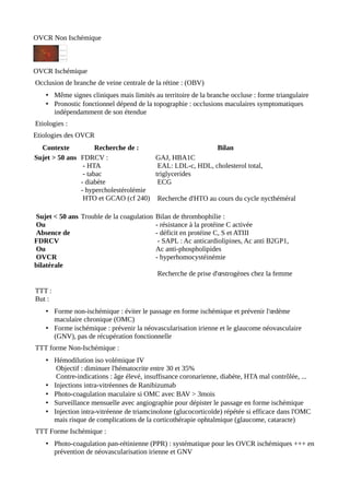OVCR Non Ischémique
OVCR Ischémique
Occlusion de branche de veine centrale de la rétine : (OBV)
• Même signes cliniques mais limités au territoire de la branche occluse : forme triangulaire
• Pronostic fonctionnel dépend de la topographie : occlusions maculaires symptomatiques
indépendamment de son étendue
Etiologies :
Etiologies des OVCR
Contexte Recherche de : Bilan
Sujet > 50 ans FDRCV :
- HTA
- tabac
- diabète
- hypercholestérolémie
HTO et GCAO (cf 240)
GAJ, HBA1C
EAL: LDL-c, HDL, cholesterol total,
triglycerides
ECG
Recherche d'HTO au cours du cycle nycthéméral
Sujet < 50 ans
Ou
Absence de
FDRCV
Ou
OVCR
bilatérale
Trouble de la coagulation Bilan de thrombophilie :
- résistance à la protéine C activée
- déficit en protéine C, S et ATIII
- SAPL : Ac anticardiolipines, Ac anti B2GP1,
Ac anti-phospholipides
- hyperhomocystéinémie
Recherche de prise d'œstrogènes chez la femme
TTT :
But :
• Forme non-ischémique : éviter le passage en forme ischémique et prévenir l'œdème
maculaire chronique (OMC)
• Forme ischémique : prévenir la néovascularisation irienne et le glaucome néovasculaire
(GNV), pas de récupération fonctionnelle
TTT forme Non-Ischémique :
• Hémodilution iso volémique IV
Objectif : diminuer l'hématocrite entre 30 et 35%
Contre-indications : âge élevé, insuffisance coronarienne, diabète, HTA mal contrôlée, ...
• Injections intra-vitréennes de Ranibizumab
• Photo-coagulation maculaire si OMC avec BAV > 3mois
• Surveillance mensuelle avec angiographie pour dépister le passage en forme ischémique
• Injection intra-vitréenne de triamcinolone (glucocorticoïde) répétée si efficace dans l'OMC
mais risque de complications de la corticothérapie ophtalmique (glaucome, cataracte)
TTT Forme Ischémique :
• Photo-coagulation pan-rétinienne (PPR) : systématique pour les OVCR ischémiques +++ en
prévention de néovascularisation irienne et GNV
 
