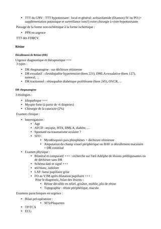 • TTT du GNV : TTT hypotonisant : local et général: acétazolamide (Diamox) IV ou PO (+
supplémentation potassique et surveillance iono!) voire chirurgie à visée hypotonisante
Passage de la forme non-ischémique à la forme ischémique :
• PPR en urgence
TTT des FDRCV
Rétine
Décollement de Rétine (DR)
Urgence diagnostique et thérapeutique +++
3 types :
• DR rhegmatogène : sur déchirure rétinienne
• DR exsudatif : chroïdopathie hypertensive (Item 221), DMLA exsudative (Item 127),
tumoral, ...
• DR tractionnel : rétinopathie diabétique proliférante (Item 245), OVCR, ...
DR rhegmatogène
3 étiologies :
• Idiopathique +++
• Myopie forte (à partir de -6 dioptries)
• Chirurgie de la cataracte (2%)
Examen clinique :
• Interrogatoire :
• Age
• ATCD : myopie, HTA, DMLA, diabète, ...
• Spontané ou traumatisme oculaire ?
• SFO :
• Myodésopsies puis phosphènes = déchirure rétinienne
• Amputation du champ visuel périphérique ou BAV si décollement maculaire
= DR constitué
• Examen physique :
• Bilatéral et comparatif +++ : recherche sur l'œil Adelphe de lésions prédisposantes ou
de déchirure sans DR
• Schéma daté et signé +++
• œil blanc, indolore
• LAF: lueur pupillaire grise
• FO au V3M après dilatation pupillaire +++ :
Pose le diagnostic, bilan des lésions :
• Rétine décollée en relief, grisâtre, mobile, plis de rétine
• Topographie : rétine périphérique, macula
Examens paracliniques en urgence :
• Bilan pré-opératoire :
• NFS/Plaquettes
• TP/TCA
• ECG
 