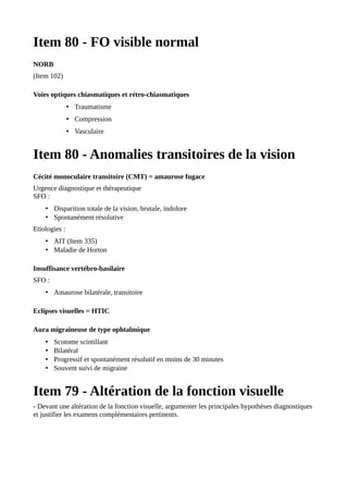 Item 80 - FO visible normal
NORB
(Item 102)
Voies optiques chiasmatiques et rétro-chiasmatiques
• Traumatisme
• Compression
• Vasculaire
Item 80 - Anomalies transitoires de la vision
Cécité monoculaire transitoire (CMT) = amaurose fugace
Urgence diagnostique et thérapeutique
SFO :
• Disparition totale de la vision, brutale, indolore
• Spontanément résolutive
Etiologies :
• AIT (Item 335)
• Maladie de Horton
Insuffisance vertébro-basilaire
SFO :
• Amaurose bilatérale, transitoire
Eclipses visuelles = HTIC
Aura migraineuse de type ophtalmique
• Scotome scintillant
• Bilatéral
• Progressif et spontanément résolutif en moins de 30 minutes
• Souvent suivi de migraine
Item 79 - Altération de la fonction visuelle
- Devant une altération de la fonction visuelle, argumenter les principales hypothèses diagnostiques
et justifier les examens complémentaires pertinents.
 
