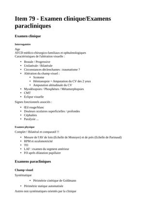 Item 79 - Examen clinique/Examens
paracliniques
Examen clinique
Interrogatoire
Age
ATCD médico-chirurgico-familiaux et ophtalmologiques
Caractéristiques de l'altération visuelle :
• Brutale / Progressive
• Unilatérale / Bilatérale
• Circonstances déclenchantes : traumatisme ?
• Altération du champ visuel :
• Scotome
• Hémianopsie = Amputation du CV des 2 yeux
• Amputation altitudinale du CV
• Myodésopsies / Phosphènes / Métamorphopsies
• CMT
• Eclipse visuelle
Signes fonctionnels associés :
• Œil rouge/blanc
• Douleurs oculaires superficielles / profondes
• Céphalées
• Paralysie ...
Examen physique
Complet ! Bilatéral et comparatif !!
• Mesure de l'AV de loin (Echelle de Monoyer) et de près (Echelle de Parinaud)
• RPM et oculomotricité
• TO
• LAF : examen du segment antérieur
• FO après dilatation pupillaire
Examens paracliniques
Champ visuel
Systématique
• Périmétrie cinétique de Goldmann
• Périmétrie statique automatisée
Autres non systématiques orientés par la clinique
 