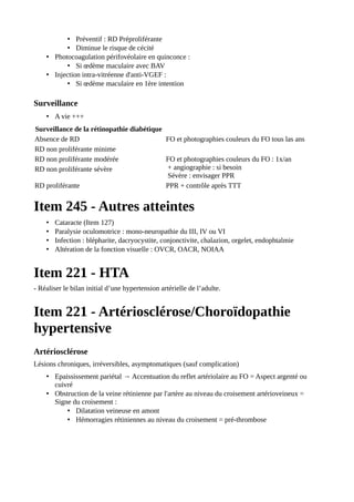• Préventif : RD Préproliférante
• Diminue le risque de cécité
• Photocoagulation périfovéolaire en quinconce :
• Si œdème maculaire avec BAV
• Injection intra-vitréenne d'anti-VGEF :
• Si œdème maculaire en 1ère intention
Surveillance
• A vie +++
Surveillance de la rétinopathie diabétique
Absence de RD FO et photographies couleurs du FO tous las ans
RD non proliférante minime
RD non proliférante modérée FO et photographies couleurs du FO : 1x/an
+ angiographie : si besoin
Sévère : envisager PPR
RD non proliférante sévère
RD proliférante PPR + contrôle après TTT
Item 245 - Autres atteintes
• Cataracte (Item 127)
• Paralysie oculomotrice : mono-neuropathie du III, IV ou VI
• Infection : blépharite, dacryocystite, conjonctivite, chalazion, orgelet, endophtalmie
• Altération de la fonction visuelle : OVCR, OACR, NOIAA
Item 221 - HTA
- Réaliser le bilan initial d’une hypertension artérielle de l’adulte.
Item 221 - Artériosclérose/Choroïdopathie
hypertensive
Artériosclérose
Lésions chroniques, irréversibles, asymptomatiques (sauf complication)
• Epaississement pariétal → Accentuation du reflet artériolaire au FO = Aspect argenté ou
cuivré
• Obstruction de la veine rétinienne par l'artère au niveau du croisement artérioveineux =
Signe du croisement :
• Dilatation veineuse en amont
• Hémorragies rétiniennes au niveau du croisement = pré-thrombose
 