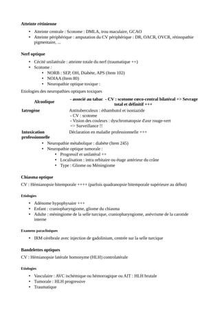 Atteinte rétinienne
• Atteinte centrale : Scotome : DMLA, trou maculaire, GCAO
• Atteinte périphérique : amputation du CV périphérique : DR, OACR, OVCR, rétinopathie
pigmentaire, ...
Nerf optique
• Cécité unilatérale : atteinte totale du nerf (traumatique ++)
• Scotome :
• NORB : SEP, OH, Diabète, APS (Item 102)
• NOIAA (Item 80)
• Neuropathie optique toxique :
Etiologies des neuropathies optiques toxiques
Alcoolique
- associé au tabac - CV : scotome cœco-central bilatéral => Sevrage
total et définitif +++
Iatrogène Antituberculeux : éthambutol et isoniazide
- CV : scotome
- Vision des couleurs : dyschromatopsie d'axe rouge-vert
=> Surveillance !!
Intoxication
professionnelle
Déclaration en maladie professionnelle +++
• Neuropathie métabolique : diabète (Item 245)
• Neuropathie optique tumorale :
• Progressif et unilatéral ++
• Localisation : intra orbitaire ou étage antérieur du crâne
• Type : Gliome ou Méningiome
Chiasma optique
CV : Hémianopsie bitemporale ++++ (parfois quadranopsie bitemporale supérieure au début)
Etiologies
• Adénome hypophysaire +++
• Enfant : craniopharyngiome, gliome du chiasma
• Adulte : méningiome de la selle turcique, craniopharyngiome, anévrisme de la carotide
interne
Examens paracliniques
• IRM cérébrale avec injection de gadolinium, centrée sur la selle turcique
Bandelettes optiques
CV : Hémianopsie latérale homonyme (HLH) controlatérale
Etiologies
• Vasculaire : AVC ischémique ou hémorragique ou AIT : HLH brutale
• Tumorale : HLH progressive
• Traumatique
 