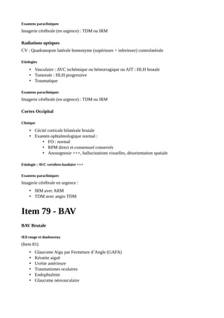 Examens paracliniques
Imagerie cérébrale (en urgence) : TDM ou IRM
Radiations optiques
CV : Quadranopsie latérale homonyme (supérieure > inferieure) controlatérale
Etiologies
• Vasculaire : AVC ischémique ou hémorragique ou AIT : HLH brutale
• Tumorale : HLH progressive
• Traumatique
Examens paracliniques
Imagerie cérébrale (en urgence) : TDM ou IRM
Cortex Occipital
Clinique
• Cécité corticale bilatérale brutale
• Examen ophtalmologique normal :
• FO : normal
• RPM direct et consensuel conservés
• Anosognosie +++, hallucinations visuelles, désorientation spatiale
Etiologie : AVC vertébro-basilaire +++
Examens paracliniques
Imagerie cérébrale en urgence :
• IRM avec ARM
• TDM avec angio TDM
Item 79 - BAV
BAV Brutale
Œil rouge et douloureux
(Item 81)
• Glaucome Aigu par Fermeture d’Angle (GAFA)
• Kératite aiguë
• Uvéite antérieure
• Traumatismes oculaires
• Endophtalmie
• Glaucome néovasculaire
 