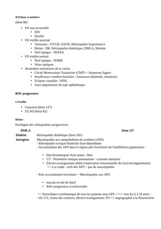 Œil blanc et indolore
(Item 80)
• FO non accessible
• HIV
• Hyalite
• FO visible anormal
• Vaisseaux : OVCR, OACR, Rétinopathie hypertensive
• Rétine : DR, Rétinopathie diabétique, DMLA, Rétinite
• Nerf optique : NOIAA
• FO visible normal
• Nerf optique : NORB
• Voies optiques
• Anomalies transitoires de la vision
• Cécité Monoculaire Transitoire (CMT) = Amaurose fugace
• Insuffisance vertébro-basilaire : Amaurose bilatérale, transitoire
• Eclipses visuelles : HTIC
• Aura migraineuse de type ophtalmique
BAV progressive
Cristallin
• Cataracte (Item 127)
• GCAO (Item 82)
Rétine
Etiologies des rétinopathies progressives
DMLA Item 127
Diabète Rétinopathie diabétique (Item 245)
Iatrogène Maculopathie aux antipaludéens de synthèse (APS)
- Rétinopathie toxique bilatérale dose-dépendante
- Accumulation des APS dans la région péri-fovéolaire de l'épithélium pigmentaire :
• Dyschromatopsie d'axe jaune - bleu
• CV : Périmétrie statique automatisée : scotome annulaire
• Electro-oculogramme altéré (exploration fonctionnelle de l'activité pigmentaire)
=> à ce stade : arrêt des APS = pas de maculopathie
- Puis accumulation fovéolaire = Maculopathie aux APS
• macula en œil de bœuf
• BAV progressive et irréversible
=> Surveillance systématique de tous les patients sous APS ++++ tous les 6 à 18 mois :
- AV, CV, vision des couleurs, électro-oculogramme, FO +/- angiographie à la fluorescéine
 