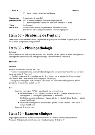 DMLA Item 127
- FO : forme typique : image en ostéoblaste
Membranes
prémaculaires
- Fréquent chez le sujet âgé
- BAV et métamorphopsies d'installation progressive
- FO : membrane fibreuse au niveau de la face interne de la rétine
Trous
maculaires
- Peu fréquents
- Formation brutale avec un petit DR en périphérie du trou
- BAV brutale à type de scotome central + métamorphopsies
Item 50 - Strabisme de l’enfant
- Devant un strabisme chez l’enfant, argumenter les principales hypothèses diagnostiques et justifier
les examens complémentaires pertinents
Item 50 - Physiopathologie
Fréquent ++
Vision normale : un objet se projette sur les deux maculas sur des "points rétiniens correspondant",
ce qui permet une localisation identique de l'objet = correspondance sensorielle
Strabisme
Définition
Perte du parallélisme entre les deux yeux
→ Correspondance rétinienne anormale : l'objet se projette sur la macula d'un œil et sur une zone
extra-maculaire de l'autre œil
→ L'enfant est capable de neutraliser une des deux images par le phénomène de suppression,
l'enfant voit donc l'objet en une seule image (pas de diplopie)
→ Risque : Amblyopie = BAV sévère de l'œil atteint par phénomène de suppression devenu
permanent et irréversible après 6 ans !!!
Type
• Strabisme convergent (90%) = secondaire à une hypermétropie
• Hypermétropie → BAV de près → mise en jeu de la synergie accommodation-
convergence → convergence permanente → Strabisme
• Strabisme convergent alternant : chaque œil fixe et est dévié à tour de rôle → pas de
risque d'amblyopie
• Strabisme convergent unilatéral droit ou gauche : un œil fixateur, l'autre dévié →
risque d'amblyopie
• Strabisme divergent : rare
Item 50 - Examen clinique
Dépistage systématique et précoce lors des examens de santé du nourrisson et de l'enfant
Nécessité de traitement avant 6 ans pour éviter l'amblyopie définitive !!!
 