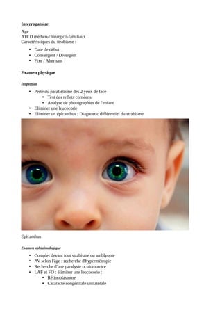 Interrogatoire
Age
ATCD médico-chirurgico-familiaux
Caractéristiques du strabisme :
• Date de début
• Convergent / Divergent
• Fixe / Alternant
Examen physique
Inspection
• Perte du parallélisme des 2 yeux de face
• Test des reflets cornéens
• Analyse de photographies de l'enfant
• Eliminer une leucocorie
• Eliminer un épicanthus : Diagnostic différentiel du strabisme
Epicanthus
Examen ophtalmologique
• Complet devant tout strabisme ou amblyopie
• AV selon l'âge : recherche d'hypermétropie
• Recherche d'une paralysie oculomotrice
• LAF et FO : éliminer une leucocorie :
• Rétinoblastome
• Cataracte congénitale unilatérale
 