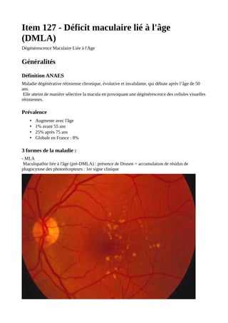 Item 127 - Déficit maculaire lié à l'âge
(DMLA)
Dégénérescence Maculaire Liée à l'Age
Généralités
Définition ANAES
Maladie dégénérative rétinienne chronique, évolutive et invalidante, qui débute après l’âge de 50
ans.
Elle atteint de manière sélective la macula en provoquant une dégénérescence des cellules visuelles
rétiniennes.
Prévalence
• Augmente avec l'âge
• 1% avant 55 ans
• 25% après 75 ans
• Globale en France : 8%
3 formes de la maladie :
- MLA
Maculopathie liée à l'âge (pré-DMLA) : présence de Drusen = accumulation de résidus de
phagocytose des photorécepteurs : 1er signe clinique
 