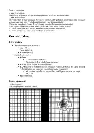 Drusens maculaires
- DMLA atrophique
Disparition progressive de l'épithélium pigmentaire maculaire, évolution lente
- DMLA exsudative
Développement de néo-vaisseaux choroïdiens franchissant l’épithélium pigmentaire (néo-vaisseaux
visibles) ou restant sous l’épithélium pigmentaire (néovaiseaux occultes)
Entrainant un œdème rétinien, des hémorragies, un décollement maculaire exsudatif
Perte rapide de la vision centrale avec évolution vers un scotome central définitif.
La forme exsudative est la seule à bénéficier d'un traitement actuellement.
La forme atrophique peut devenir exsudative et inversement
Examen clinique
Interrogatoire
• Recherche de facteurs de riques :
• Age > 50 ans
• Tabac (RRx3-5)
• Hérédité (RRx3)
• Signes fonctionnels :
• Précoce :
• Mauvaise vision nocturne
• Diminution de la sensibilité aux contrastes
• BAV de loin et de près (forme atrophique)
• BAV brutale avec métarmophopsies (mouches volantes, distorsion des lignes droites)
= Apparition de néo-vaisseaux choroïdiens (forme exsudative)
• Nécessité de consultation urgente dans les 48h pour une prise en charge
précoce !
• Scotome central
Examen physique
Grille d'Amsler :
Métamorphopsies ± scotome central
 