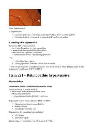 Signe du croisement
Complications :
• Occlusion de la veine centrale de la rétine (OVCR) ou de ses branches (OBV)
• Occlusion de l'artère centrale de la rétine (OACR) ou de ses branches
Choroïdopathie hypertensive
Lors d'une HTA sévère ou brutale
→ Activation du système nerveux sympathique
→ Vasoconstriction des capillaires choroïdiens
→ Occlusion des capillaires choroïdiens
→ Ischémie et nécrose de l'épithélium pigmentaire
FO :
• Lésion blanchâtre en aigu
• Taches pigmentées profondes lors de la cicatrisation
Forme sévère : Ischémie choroïdienne étendue avec décollement de rétine (DR) exsudatif du pôle
postérieur réversible avec le TTT de l'HTA
Item 221 - Rétinopathie hypertensive
Physiopathologie
Autorégulation du débit = Stabilité du débit vasculaire rétinien
Augmentation de la tension artérielle
→ Vasoconstriction artérielle rétinienne active
→ Occlusions artériolaires
→ Hémorragies profondes et nodules cotonneux
Rupture de la barrière hémato-rétinienne (BHR) avec l'HTA
• Hémorragies rétiniennes superficielles
• Œdème rétinien
• Exsudats profonds dits secs
Dépassement des capacités d'autorégulation =
• HTA sévère
• Installation rapide
Lésions aigues et réversibles avec le traitement de l'HTA
 