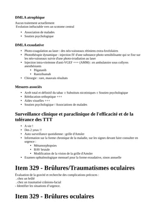 DMLA atrophique
Aucun traitement actuellement
Evolution inéluctable vers un scotome central
• Association de malades
• Soutien psychologique
DMLA exsudative
• Photo-coagulation au laser : des néo-vaisseaux rétiniens extra-fovéolaires
• Photothérapie dynamique : injection IV d'une substance photo sensibilisante qui se fixe sur
les néo-vaisseaux suivie d'une photo-irradiation au laser
• Injection intra-vitréenne d'anti-VGEF +++ (AMM) : en ambulatoire sous collyres
anesthésiants
• Pégatanib
• Ranizibumab
• Chirurgie : rare, mauvais résultats
Mesures associés
• Arrêt total et définitif du tabac ± Substituts nicotiniques ± Soutien psychologique
• Rééducation orthoptique +++
• Aides visuelles +++
• Soutien psychologique / Associations de malades
Surveillance clinique et paraclinique de l'efficacité et de la
tolérance des TTT
• A vie !
• Des 2 yeux !!
• Auto surveillance quotidienne : grille d'Amsler
• Information sur la forme chronique de la maladie, sur les signes devant faire consulter en
urgence :
• Métamorphopsies
• BAV brutale
• Modification de la vision de la grille d'Amsler
• Examen ophtalmologique mensuel pour la forme exsudative, sinon annuelle
Item 329 - Brûlures/Traumatismes oculaires
Évaluation de la gravité et recherche des complications précoces :
. chez un brûlé
. chez un traumatisé crânions-facial
- Identifier les situations d’urgence.
Item 329 - Brûlures oculaires
 
