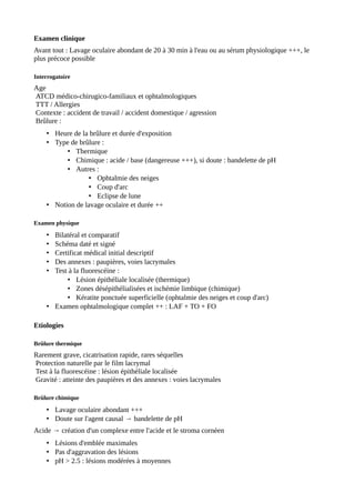 Examen clinique
Avant tout : Lavage oculaire abondant de 20 à 30 min à l'eau ou au sérum physiologique +++, le
plus précoce possible
Interrogatoire
Age
ATCD médico-chirugico-familiaux et ophtalmologiques
TTT / Allergies
Contexte : accident de travail / accident domestique / agression
Brûlure :
• Heure de la brûlure et durée d'exposition
• Type de brûlure :
• Thermique
• Chimique : acide / base (dangereuse +++), si doute : bandelette de pH
• Autres :
• Ophtalmie des neiges
• Coup d'arc
• Eclipse de lune
• Notion de lavage oculaire et durée ++
Examen physique
• Bilatéral et comparatif
• Schéma daté et signé
• Certificat médical initial descriptif
• Des annexes : paupières, voies lacrymales
• Test à la fluorescéine :
• Lésion épithéliale localisée (thermique)
• Zones désépithélialisées et ischémie limbique (chimique)
• Kératite ponctuée superficielle (ophtalmie des neiges et coup d'arc)
• Examen ophtalmologique complet ++ : LAF + TO + FO
Etiologies
Brûlure thermique
Rarement grave, cicatrisation rapide, rares séquelles
Protection naturelle par le film lacrymal
Test à la fluorescéine : lésion épithéliale localisée
Gravité : atteinte des paupières et des annexes : voies lacrymales
Brûlure chimique
• Lavage oculaire abondant +++
• Doute sur l'agent causal → bandelette de pH
Acide → création d'un complexe entre l'acide et le stroma cornéen
• Lésions d'emblée maximales
• Pas d'aggravation des lésions
• pH > 2.5 : lésions modérées à moyennes
 