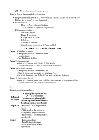 • pH < 2.5 : lésions potentiellement graves
Base → destruction des cellules cornéennes
• Progression des lésions et de la pénétration de la base à travers les tissus sur 48H
• Brûlure grave jusqu'à preuve du contraire
• Fluorescéine :
• Fluo + = Zones désépithélialisées
• Zones blanches = Ischémie conjonctivale
• Eléments pronostiques :
• Nature du produit
• Durée d'exposition
• Lavage : délai et durée
• Bilatérale
• Atteinte de annexes
• Classification pronostique de Roper et Hall
CLASSIFICATION DE ROPPER ET HALL
Grade 1 - Très bon pronostic
- Désépithélialisation cornéenne isolée
- Stroma intact
- Pas d'ischémie limbique
Grade 2 - Bon pronostic
- Opacité cornéenne mais détails de l'iris visible
- Ischémie limbique < 1/3 de la circonférence limbique
Grade 3 - Pronostic réservé
- Désépithélialisation cornéenne totale
- Opacité cornéenne masquant les détails de l'iris
- Ischémie limbique entre 1/3 et 1/2 de la circonférence limbique
Grade 4 - Pronostic péjoratif
- Opacité cornéenne totale sans visibilité des structures du segment antérieur
- Ischémie limbique >1/2 circonférence limbique
Autres
Autres traumatismes oculaires
Ophtalmie
des neiges
- 6 à 8H après exposition aux
UV - SFO : douleur,
larmoiements, photophobie,
blépharospasme- Fluorescéine :
kératite ponctuée superficielle
Coup d'arc - Soudure à l'arc sans protection
oculaire
- SFO : douleur, larmoiements,
photophobie, blépharospasme
- Fluorescéine : kératite ponctuée
superficielle
Eclipse - Lésion maculaire
- Possible évolution avec
cicatrice maculaire et BAV
irréversible
 
