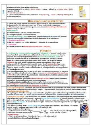 TRT
 Eviction de l’allergène ;  Désensibilisation ;
 Cromoglycate de Na en collyre : Naaxia collyre ; 1goutte 4-6 fois/j, ou Levophta collyre 0.05% ;
1gouttes 4 fois/J
 Corticoïde en collyre.
# Antihistaminique de deuxième génération : Loratadine Cp / Telfast Cp 120mg/ 180mg ; 1Cp
le soir pendant 15j.
Hémorragie sous conjonctivale
Clinique
et
TRT
# Fréquente, banale, unilatérale, indolore, elle régresse en quelques semaines sans
traitement ;Elle doit faire rechercher une HTA, un trouble de la coagulation.
# Il faut impérativement veiller à ne pas méconnaître un Corps Etranger Intra-Oculaire
CEIO ou une plaie sclérale .
interrogatoire:
 Pas de douleur ;/  Acuité visuelle conservée ;
 Pas de photophobie ni de larmoiement.
2) examen à la lampe à fente: Saignement dans l’épaisseur de la conjonctive donnant
une rougeur homogène, unilatérale localisée à une zone de la conjonctive.
 diagnostic étiologique:
 Fragilité capillaire+++,  HTA ,  Diabète ,  Anomalie de la coagulation
 traitement :
 Pas de traitement ;  Résorption spontanée en 1-3 semaines.
Ptérygion
clinique
# néoformation conjonctivo-élastique de forme triangulaire a sommet cornéen situe
dans l’aire de la fente palpébrale préférentiellement dans le secteur nasal. Dans la
majorité des cas, le ptérygion se développe dans le coin interne dans l’œil et ne
provoque aucun symptôme. Il arrive toutefois qu’il s’étende, atteigne la cornée
(structure transparente située à l’avant du globe oculaire)et perturbe la vision.
#Clinique : Au stade initial, le ptérygion reste asymptomatique. Il provoque
uniquement le développement d’une petite masse dans le blanc de l’oeil qui passe
généralement inaperçu et ne provoque pas d’inconfort. Cette excroissance bénigne
apparait le plus souvent dans le coin de l’oeil mais peut également se développer dans
le coin externe de l’oeil.
# Irritations possibles : Il arrive que le ptérygion poursuive son extension. La masse de
tissu rose et blanche a lors tendance à provoquer une sensation désagréable au niveau
de l’œil. On peut constater : des picotements ; une sensation de brûlure ; une sensation
de présence de corps étrangers.
- Ces symptômes sont accentués lors de l’exposition au soleil. Le ptérygion prend une
coloration rouge et un larmoiement peut se manifester.
# Troubles visuels possibles : Dans les cas les plus sévères, la masse tissulaire va
s’étendre jusqu’à la cornée et en altérer la structure. La déformation de la courbure de
la cornée a pour conséquence une diminution de la vision.
Traitement
# Suivi ophtalmologiste : Lorsque le ptérygion ne s’étend pas et ne provoque aucune gêne, aucun traitement n’est
mis en place. Seul un suivi ophtalmologiste régulier est recommandé pour prévenir toute évolution du ptérygion.
#Traitements médicamenteux :
- Si le ptérygion s’étend et provoque un inconfort, les symptômes peuvent être traités par différents traitements :
des larmes artificielles ; un collyre anti-inflammatoire ; une pommade ophtalmique à base de corticostéroïdes.
#Traitement chirurgical : Une intervention chirurgicale est nécessaire si le ptérygion devient trop volumineux et
affecte la vision. L’opération consiste à faire une auto-greffe conjonctivale : la partie lésée de la conjonctive est
retirée et remplacée par un tissu sain prélevé chez la personne concernée. Efficace, cette technique présente malgré
tout un risque de récidive. Il est important d’adopter des mesures préventives pour éviter que le ptérygion se
développe à nouveau.
▲ le mieux c’est de le laisser envahir la cornée au maximum pour envisager son ablation chirurgicale
mais la récidive après quelques mois est de règle malgré le trt .
-trt après ablation chirurgicale :
1- corticoide local : maxidrol collyre______________1fl , 1ggte……..x3/j pdt 10 jours puis relais par AINS ;
2-maxidrol pommade ophtalmique_____________1tube ; 1app…..x2/j le soir pdt 10 jours.
-après 10 jours :
1- AINS : diclofénac collyre « Voltarène 0.1% »_________fl, 1gtte…..x3-4/j
-la durée du trt sera fixé par l’ophtalmologue.
 