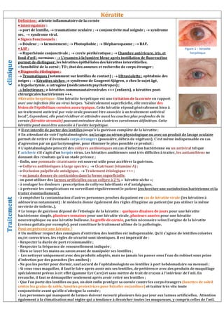 Kératite
clinique
Définition : atteinte inflammatoire de la cornée
 interrogatoire :
 port de lentille,  traumatisme oculaire ;  conjonctivite mal soignée ;  syndrome
sec,  syndrome viral.
 Signes Fonctionnels :
 Douleur ;  larmoiement ;  Photophobie ;  Blépharospasme ;  BAV.
 LAF :
 Hyperhémie conjonctivale ;  cercle périkératique ;  Chambre antérieure, iris, et
fond d’œil : normaux ;  L’examen à la lumière bleue après instillation de fluorescéine
permet de distinguer: les kératites épithéliales des kératites interstitielles.
 Sensibilité de la corné ; TO ; état des annexes et recherche de corps étranger ;
 Diagnostic étiologique :
 Traumatiques (notamment sur lentilles de contact) ;  Ultraviolette : ophtalmie des
neiges ;  Kératites sèches : o syndrome de Gougerot-Sjögren, o chez le sujet âgé,
o hypolacrymie, o iatrogène (médicaments psychotropes) ;
 Infectieuses : o kératites communautairesvirales +++ (enfants), o kératites post-
chirurgicales bactériennes +++.
#Kératite herpétique : Une kératite herpétique est une irritation de la cornée en rapport
avec une infection liée au virus herpes. Généralement superficielle, elle entraîne des
lésion de l'épithélium cornéen assez typique. Cette kératite répond généralement bien à
un traitement antiviral par voie orale pouvant être associée à un traitement antiviral
local, Cependant, elle peut récidiver et atteindre aussi les couches plus profondes de la
cornée (kératite stromale) pouvant entraîner des cicatrices cornéennes définitives. Cette
kératite peut aussi être associée à l'uvéite herpétique.
Traitement
# Il est interdit de porter des lentilles jusqu'à la guérison complète de la kératite ;
# En attendant de voir l'ophtalmologiste, un lavage au sérum physiologique ou avec un produit de lavage oculaire
permet de retirer d'éventuels corps étrangers (poussière, débris de végétaux). C'est même indispensable en cas
d'agression par un gaz lacrymogène, pour éliminer le plus possible ce produit ;
# L'ophtalmologiste prescrit des collyres antibiotiques en cas d'infection bactérienne ou un antiviral tel que
l' aciclovir s'il s'agit d'un herpès virus. Les kératites amibiennes sont très difficiles à traiter, les antiamibiens ne
donnant des résultats qu'à un stade précoce ;
- Enfin, une pommade cicatrisante est souvent utile pour accélérer la guérison.
 Collyres antibiotiques à large spectre ;  Cicatrisant (vitamine A) ;
 Occlusion palpébrale antalgique,  Traitement étiologique +++ ;
 ne jamais donner de corticoïdes dans la forme superficielle,
- on peut utiliser des larmes artificielles ou un collyre à 2 % « kératite sèche »;
- à soulager les douleurs : prescription de collyres lubrifiants et d'antalgiques,
- à prévenir les complications en surveillant régulièrement le patient (rechercher une surinfection bactérienne et la
traiter éventuellement),
- à empêcher la contamination d'autres personnes proches du patient en cas de kératite virale (les kératites à
adénovirus notamment) : le médecin donne également des règles d'hygiène au patient (ne pas utiliser la même
serviette de toilette..),
# Le temps de guérison dépend de l'étiologie de la kératite : quelques dizaines de jours pour une kératite
bactérienne simple, plusieurs semaines pour une kératite virale, plusieurs années pour une kératite
neurotrophique ou une kératite bulleuse. La greffe de cornée, parfois nécessaire selon l'origine de la kératite
(cornea guttata par exemple), peut constituer le traitement ultime de la pathologie.
Peut-on prévenir une kératite ?
# Un meilleur respect des consignes d'entretien des lentilles est indispensable. Qu'il s'agisse de lentilles colorées
ou/et correctrices, les règles de sécurité sont identiques. Il est impératif de :
- Respecter la durée de port recommandée ;
- Respecter la fréquence de renouvellement indiquée ;
- Bien se laver les mains au savon avant de manipuler ses lentilles ;
- Les nettoyer uniquement avec des produits adaptés, mais ne jamais les passer sous l'eau du robinet sous peine
d'infection par des parasites (les amibes) ;
- Ne pas les porter pour dormir, sauf accord de l'ophtalmologiste ou lentilles à port hebdomadaire ou mensuel ;
- Si vous vous maquillez, il faut le faire après avoir mis ses lentilles, de préférence avec des produits de maquillage
spécialement prévus à cet effet (gamme Eye Care) et sans mettre de trait de crayon à l'intérieur de l’œil. En
revanche, il faut se démaquiller seulement après avoir retiré ses lentilles ;
- Que l'on porte des lentilles ou pas, on doit enfin protéger sa cornée contre les corps étrangers (lunettes de soleil
contre les grains de sable, lunettes protectrices pour bricoler ou jardiner) et traiter très vite toute
conjonctivite avant qu'elle n'atteigne la cornée ;
- Les personnes qui manquent de larmes doivent recourir plusieurs fois par jour aux larmes artificielles. Attention
également à la climatisation mal réglée qui a tendance à dessécher toutes les muqueuses, y compris celles de l’œil.
Figure 1 : kératite
herpétique
 