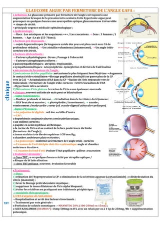 GLAUCOME AIGUE PAR FERMETURE DE L’ANGLE GAFA :
clinique
 définition :Le glaucome primaire par fermeture de l’angle correspond à une
augmentation brusque de la pression
provoquer en quelques heures une ne
→ risque de cécité.
 principale urgence médicale ophtalmologique
 épidémiologie :
 Race : Les asiatiques et les esquimaux +++ / Les caucasiens.
homme.  Age : Le pic (55-70ans) ;
 Facteurs pré disposants :
 sujets hypermétropes (la longueure axiale des yeux est plus court
profondeur réduite).  Un cristallin volumineux (intumescent).
cornéen très étroit.
 Facteurs déclenchants :
 Facteurs physiologiques : Stress ; Passage à l’obscurité
 Facteurs iatrogéniques:collyres :
o parasympatholytiques : atropine, tropicamide,
o sympathomimétiques : néosynéphrine, épinéphrine et dérivés de l’adrénaline
 mécanisme de fermeture de l’angle :
1) mécanisme de bloc pupillaire :mécanisme le plus fréquent
le contact irido-cristallinien→Blocage pupillaire absolu(H
vers la CA) → Accumulation d’HA dans la CP →Racine de l’iris repoussée vers le
trabeculum→Fermeture de l’angle irido
→Hypertonie intra-occulaire
2) Mécanisme d’iris plateau :la racine de l’iris a une épaisseur anormale
 clinique :souvent unilatérale mais peut se bilatéraliser
 Signe Fonctionnels :
 Douleur profonde et intense,  Irradiation
 BAV brutale et massive ;  photophobie ; larmoiement
vomissement ; bradycardie ; sueur (sd .occulo
Signes Physiques :
 La palpation bi digitale : œil dur en bille d’ivoire
 LAF :
o hyperhémie conjonctivaleavec cercle périkeratique
o un œdème cornéen ;
o pupille en semi mydriase aréflexique.
o la racine de l’iris est au contact de la face postérieure du limbe
(fermeture de l’angle) ;
o tonus oculaire très élevée supérieur à 50 mm Hg
o chambre antérieure plate et étroite
 La gonioscopie :confirme la fermeture de l’angle irido
 L’examen de l’œil Adelphe doit être systématique:
antérieure étroits++.
 L’examen du fond d’œil: évaluer l’état
 Evolution/ pronostic :
 Sans TRT : o en quelques heures cécité par atrophie optique /
o Risque de bi latéralisation
 Avec TRT précoce : souvent ; évolution favorable
TRT
 Traitement :
 Buts :
1) réduction de l’hyperpression la CP:
vitrée (mannitol) ;
2) lever le blocage prétrabeculaire myotique
3) supprimer le tonus dilatateur de l’iris alpha bloquant
4) éviter les récidives en pratiquant une iridotomie périphérique
 modalités thérapeutiques :
1) TRT d’urgence de l’œil atteint:
 Hospitalisation et arrêt des facteurs favorisants
 Traitement par voie générale :
o Perfusion de solutés osmotiques : -
o ACETAZOLAMIDE (DIAMOX*): 1Amp 500mg en IVL avec un rela
potassique.
GLAUCOME AIGUE PAR FERMETURE DE L’ANGLE GAFA :
Le glaucome primaire par fermeture de l’angle correspond à une
brusque de la pression intra oculaire.Cette hypertonie aigue peut
provoquer en quelques heures une neuropathie optique glaucomateuse irréversible
principale urgence médicale ophtalmologique ;
esquimaux +++ / Les caucasiens.  Sexe : 3 femmes /1
sujets hypermétropes (la longueure axiale des yeux est plus court avec CA de
in volumineux (intumescent).  Un angle irido-
es : Stress ; Passage à l’obscurité
o parasympatholytiques : atropine, tropicamide,
o sympathomimétiques : néosynéphrine, épinéphrine et dérivés de l’adrénaline
mécanisme de fermeture de l’angle :
mécanisme le plus fréquent Semi Mydriase →Augmente
→Blocage pupillaire absolu(HA ne passe plus de la CP
→ Accumulation d’HA dans la CP →Racine de l’iris repoussée vers le
l’angle irido-corneen→Arrêt évacuation de l’HA
la racine de l’iris a une épaisseur anormale
souvent unilatérale mais peut se bilatéraliser
Irradiation dans le territoire du trijumeau ;
photophobie ; larmoiement ;  nausée ;
; bradycardie ; sueur (sd .occulo-digestif ;sdocculo-cardiaque)
œil dur en bille d’ivoire
o hyperhémie conjonctivaleavec cercle périkeratique,
aréflexique.
o la racine de l’iris est au contact de la face postérieure du limbe
o tonus oculaire très élevée supérieur à 50 mm Hg ;
ite ;
confirme la fermeture de l’angle irido- cornéen
L’examen de l’œil Adelphe doit être systématique:angle et chambre
évaluer l’état papillaire : pâleur ; excavation
res cécité par atrophie optique /
souvent ; évolution favorable
ction de l’hyperpression la CP: o diminution de la sécrétion aqueuse (acetazolamide)
myotique ;
supprimer le tonus dilatateur de l’iris alpha bloquant ;
éviter les récidives en pratiquant une iridotomie périphérique :
Hospitalisation et arrêt des facteurs favorisants ;
- MANNITOL 20% (100-200ml en 15mn) ;
1Amp 500mg en IVL avec un relais per os à 1 Cp de 250mg /8h +
GLAUCOME AIGUE PAR FERMETURE DE L’ANGLE GAFA :
irréversible
Sexe : 3 femmes /1
→Augmente
sécrétion aqueuse (acetazolamide) ; o déshydratation du
is per os à 1 Cp de 250mg /8h + supplémentation
 