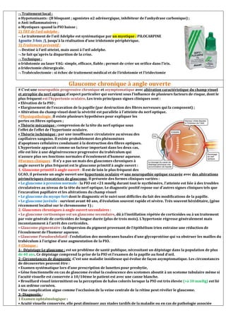  Traitement local :
o Hypotonisants : (B bloquant ; agonistes α2 adr
o Anti inflammatoires ;
o Myotiques :quand la PIO baisse ;
2) TRT de l’œil adelphe :
 Le traitement de l’œil Adelphe est systématique par
1goutte 3 fois /J, jusqu'à la réalisation d’une iridoto
3) Traitement préventif :
 Destiné à l’œil atteint, mais aussi à l’œil adelphe.
 Se fait qu’après la disparition de la crise.
 Technique :
o Iridotomie au laser YAG: simple, efficace, fiable ; permet de créer un orifice dans l’iris.
o Iridectomie chirurgicale.
 Trabéculectomie : si échec de traitement médical et de l’iridotomie et l’iridectomie
Glaucome chronique à angle ouverte
# C’est une neuropathie progressive chronique
et atrophie du nerf optique d’aspect particulier qui survient sous l’influence de plusieurs facteurs de risque, dont le
plus fréquent est l’hypertonie oculaire
• Elévation de la PIO ;
• Elargissement de l’excavation de la papille (par destruction des fibres nerveuses qui la composent)
• Altération du champ visuel dont la sévérité est parallèle à l’atteinte du nerf optique.
#Physiopathologie :Il existe plusieurs
pertes en fibres optiques ;
• Théorie mécanique : compression de la tête du nerf optique sous
l’effet de l’effet de l’hypertonie oculaire.
• Théorie ischémique : par une insuffisance circulatoire au niveau des
capillaires sanguins. Il existe probablement des phénomènes
d’apoptoses cellulaires conduisant à la destruction des fibres optiques.
L’hypertonie apparait comme un facteur important dans les deux cas,
elle est liée à une dégénérescence progressive du trabéculum qui
n’assure plus ses fonctions normales d’écoulement d’humeur aqueuse.
#Formes cliniques : Il n’y a pas un mais des glaucomes chroniques à
angle ouvert le plus fréquent est le glaucome primitif à angle ouvert :
1. Glaucome primitif à angle ouvert :
GCAO, il présente un angle ouvert une
périmétriques évocatrices de glaucome
• Le glaucome à pression normale : la P
circulatoires au niveau de la tête du nerf optique. Le diagnostic positif repose sur d’autres signes cliniques tels que
l’excavation papillaire et les altérations du champ visuel
• Le glaucome du myope fort dont le diagnostic et le suivi sont difficiles du fait des modifications de la papille.
• Le glaucome juvénile : survient avant 40 ans, d’évolution souvent rapide et sévère. Très souvent héréditaire, (gène
récemment localisé sur le chromosome 1)
2. Glaucomes chroniques à angle ouvert secondaires :
• Le glaucome cortisonique est un glaucome secondaire
par voie générale de corticoïdes de longue durée (plus de trois mois). L’hypertonie régresse généralement mais
inconstamment à l’arrêt des corticoïdes.
• Glaucome pigmentaire : la dispersion du pigment prov
l’écoulement de l’humeur aqueuse.
• Glaucome Pseudoexfoliatif : l’exfoliation des membranes basales d’une glycoprotéine qui va obstruer les mailles du
trabéculum à l’origine d’une augmentation de la PIO
# Clinique :
1- Dépistage Le glaucome : est un problème de santé publique, nécessitant un dépistage dans la population de plus
de 40 ans. Ce dépistage comprend la prise de la PIO et l’examen de la papille au fond d’œil.
2- Circonstances de diagnostic :C’est une maladie insidieuse qui évolue de façon asymptomatique. Les circonstances
de découvertes peuvent être :
• Examen systématique lors d’une prescription de lunettes pour presbytie,
• Gêne fonctionnelle en cas de glaucome évolué la coalescence des sco
l’acuité visuelle est conservée à 10/10ème le patient est avec une canne blanche.
• Brouillard visuel intermittent ou la perception de halos colorés lorsque la PIO est très élevée
à un œdème cornéen.
• Une complication aigue comme l’occlusion de la veine centrale de la rétine peut révéler le glaucome.
3- Diagnostic :
1 Examen ophtalmologique :
• Acuité visuelle conservée, elle peut diminuer aux stade
o Hypotonisants : (B bloquant ; agonistes α2 adrénergique, inhibiteur de l’anhydrase carbonique)
Le traitement de l’œil Adelphe est systématique par un myotique : PILOCARPINE
jusqu'à la réalisation d’une iridotomie périphérique.
Destiné à l’œil atteint, mais aussi à l’œil adelphe.
Se fait qu’après la disparition de la crise.
o Iridotomie au laser YAG: simple, efficace, fiable ; permet de créer un orifice dans l’iris.
Trabéculectomie : si échec de traitement médical et de l’iridotomie et l’iridectomie
Glaucome chronique à angle ouverte
neuropathie progressive chronique et asymptomatique avec altération caractéristique du champ visuel
d’aspect particulier qui survient sous l’influence de plusieurs facteurs de risque, dont le
est l’hypertonie oculaire. Les trois principaux signes cliniques sont :
• Elargissement de l’excavation de la papille (par destruction des fibres nerveuses qui la composent)
• Altération du champ visuel dont la sévérité est parallèle à l’atteinte du nerf optique.
Il existe plusieurs hypothèses pour expliquer les
compression de la tête du nerf optique sous
l’effet de l’effet de l’hypertonie oculaire.
par une insuffisance circulatoire au niveau des
guins. Il existe probablement des phénomènes
d’apoptoses cellulaires conduisant à la destruction des fibres optiques.
L’hypertonie apparait comme un facteur important dans les deux cas,
elle est liée à une dégénérescence progressive du trabéculum qui
ure plus ses fonctions normales d’écoulement d’humeur aqueuse.
Il n’y a pas un mais des glaucomes chroniques à
angle ouvert le plus fréquent est le glaucome primitif à angle ouvert :
Il est de loin le plus fréquent des
GCAO, il présente un angle ouvert une hypertonie oculaire et une neuropathie optique excavée
périmétriques évocatrices de glaucome. Il présente des formes cliniques variées :
la PIO est 21 mmHg durant tout le nycthémère, l’atteinte est liée à des troubles
circulatoires au niveau de la tête du nerf optique. Le diagnostic positif repose sur d’autres signes cliniques tels que
l’excavation papillaire et les altérations du champ visuel
dont le diagnostic et le suivi sont difficiles du fait des modifications de la papille.
survient avant 40 ans, d’évolution souvent rapide et sévère. Très souvent héréditaire, (gène
récemment localisé sur le chromosome 1) ;
2. Glaucomes chroniques à angle ouvert secondaires :
• Le glaucome cortisonique est un glaucome secondaire, dû à l’instillation répétée de corticoïdes ou à un traitement
par voie générale de corticoïdes de longue durée (plus de trois mois). L’hypertonie régresse généralement mais
inconstamment à l’arrêt des corticoïdes.
: la dispersion du pigment provenant de l’épithélium irien entraine une réduction de
l’exfoliation des membranes basales d’une glycoprotéine qui va obstruer les mailles du
trabéculum à l’origine d’une augmentation de la PIO.
est un problème de santé publique, nécessitant un dépistage dans la population de plus
. Ce dépistage comprend la prise de la PIO et l’examen de la papille au fond d’œil.
C’est une maladie insidieuse qui évolue de façon asymptomatique. Les circonstances
• Examen systématique lors d’une prescription de lunettes pour presbytie,
• Gêne fonctionnelle en cas de glaucome évolué la coalescence des scotomes aboutit à un scotome tubulaire même si
l’acuité visuelle est conservée à 10/10ème le patient est avec une canne blanche.
• Brouillard visuel intermittent ou la perception de halos colorés lorsque la PIO est très élevée
• Une complication aigue comme l’occlusion de la veine centrale de la rétine peut révéler le glaucome.
• Acuité visuelle conservée, elle peut diminuer aux stades tardifs de la maladie ou en cas de pathologie associée
énergique, inhibiteur de l’anhydrase carbonique) ;
PILOCARPINE
o Iridotomie au laser YAG: simple, efficace, fiable ; permet de créer un orifice dans l’iris.
Trabéculectomie : si échec de traitement médical et de l’iridotomie et l’iridectomie
Glaucome chronique à angle ouverte
altération caractéristique du champ visuel
d’aspect particulier qui survient sous l’influence de plusieurs facteurs de risque, dont le
• Elargissement de l’excavation de la papille (par destruction des fibres nerveuses qui la composent) ;
• Altération du champ visuel dont la sévérité est parallèle à l’atteinte du nerf optique.
une neuropathie optique excavée avec des altérations
IO est 21 mmHg durant tout le nycthémère, l’atteinte est liée à des troubles
circulatoires au niveau de la tête du nerf optique. Le diagnostic positif repose sur d’autres signes cliniques tels que
dont le diagnostic et le suivi sont difficiles du fait des modifications de la papille.
survient avant 40 ans, d’évolution souvent rapide et sévère. Très souvent héréditaire, (gène
llation répétée de corticoïdes ou à un traitement
par voie générale de corticoïdes de longue durée (plus de trois mois). L’hypertonie régresse généralement mais
enant de l’épithélium irien entraine une réduction de
l’exfoliation des membranes basales d’une glycoprotéine qui va obstruer les mailles du
est un problème de santé publique, nécessitant un dépistage dans la population de plus
. Ce dépistage comprend la prise de la PIO et l’examen de la papille au fond d’œil.
C’est une maladie insidieuse qui évolue de façon asymptomatique. Les circonstances
tomes aboutit à un scotome tubulaire même si
• Brouillard visuel intermittent ou la perception de halos colorés lorsque la PIO est très élevée (à 30 mmHg) est lié
• Une complication aigue comme l’occlusion de la veine centrale de la rétine peut révéler le glaucome.
s tardifs de la maladie ou en cas de pathologie associée
 