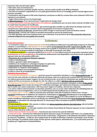 (cataracte chez une personne agée) ;
• Œil calme, banc non douloureux,
• Chambre antérieure profonde, pupille réactive, sauf aux stades tardifs où le RPM est diminué,
• Une PIO au tonomètre à aplanation ou à air pulsé généralement élevée (21mmHg), parfois normale (glaucome à
pression normale),
• Pachymétrie afin d’ajuster la PIO selon l’épaisseur cornéenne en effet les cornées fines sous estiment la PIO et les
épaisses la surestiment.
• Angle iridocornéen ouvert à la Gonioscopie,
3- Bilan fonctionnel : Il est représenté par l’exploration du champ visuel
• Soit par périmétrie cinétique au périmètre de Goldmann actuellement aux cas où la vision centrale est faible et où
la coopération du patient est insuffisante,
• Soit par périmétrie statique automatisée qui est beaucoup plus sensible. Les altérations du champ visuel sont
marquées par l’apparition de scotomes dont la topographie est évocatrice de glaucome :
• Scotome arciforme de Bjerrum : partant de la tache aveugle et contournant le point de fixation central,
• Ressaut nasal : scotome qui respect le méridien horizontal au niveau du champ nasal ;
• Au stade agonique après une évolution lente sans traitement, il ne persistera qu’un Ilot central de vision et un
croissant temporal avec une papille très excavée.
Traitement :
Projet thérapeutique :
- Le traitement repose sur l’abaissement de la PIO, il est médical au début puis si la pathologie progresse la chirurgie
s’impose. La surveillance se fait tous les 6 à 12 mois, porte sur l’évaluation de la PIO, l’aspect de la papille, et du
champ visuel. En cas d’altération du champ visuel ou de la papille le traitement est modifié. A l’extrême, en cas de
non réponse au traitement médical et physique, la chirurgie est proposée sans délai.
1- Traitement médical :Le traitement médical est prescrit à vie. Les collyres prescrits en première intention sont les
bétabloquants et les prostaglandines. De nombreux médicaments sont disponibles, sous forme locale ou générale,
agissant selon des mécanismes différents :
• Diminution de la production d’humeur aqueuse :
o Collyres bétabloquants ;
o Collyres agonistes alpha adrénergiques ;
o Inhibiteurs de l’anhydrase carbonique (topique/ou générale).
• Augmentation de l’élimination de l’humeur aqueuse :
o Adrénaline et composés adrénergiques ;
o Collyres myotiques parasympathomimétiques ;
o Collyres à base de prostaglandines ;
Modalités thérapeutiques :
• Prostaglandine (Xalatan,Travatan) : peut être prescrit en première intention, à raison d’une goutte le soir. Il
ouvre la voie uvéo-sclérale. La tolérance générale est bonne, mais sur le plan local, le patient doit être prévenu que
ces collyres peuvent provoquer rougeur, ou une irritation locale, et sur des iris chatoyants une modification de la
couleur de l’iris en en marron, et allonger les cils. Par ailleurs ce collyre doit être évité en cas d’uvéite.
• Bétabloquant (Timoptol, Geltim, Cartéol…) : peut-être prescrit en première intention, à raison d’une goutte
deux fois par jour mais il existe des formes LP à libération prolongée, qui réduisent la fréquence à une goutte par
jour le matin. Les contres indications : BAV de premier degrés et l’asthme.. doivent être respectés.
• Les autres collyres doivent donnés en deuxième intention, soit, en cas de contre indication des bétabloquants ou
d’intolérance aux prostaglandines, soit en cas d’effet hypotonisant insuffisant de ces derniers.
• Associations fixes : certains collyres associent deux principes actifs afin d’améliorer l’observance. Tel que :
Cosopt( bétabloquant et inhibiteur de l’anhydrase carbonique) ou Xalacom (bétabloquant et prostaglandine).
• Acétazolamide est un inhibiteur de l’anhydrase carbonique per os, il est contre indiqué en cas de insuffisance
rénale, insuffisance hépatique sévère et d’allergie aux sulfamides. Il est prescrit dans le cas de glaucome résistant au
traitement, en attendant une chirurgie filtrante. Il a beaucoup d’effets secondaires (acidose métabolique,
hypokaliémie…)
2 Trabéculoplastie au laser : Elle consiste à réaliser une photocoagulation sélective du trabéculum, afin de faciliter
l’écoulement de l’humeur aqueuse.
3 Traitement chirurgical : La chirurgie consiste en la création d’une fistule de l’humeur aqueuse en sous conjonctival
sous un volet scléral on réalise soit :
• Sclérectomie profonde non perforante : résection du mur externe du canal de Schlemm
• Trabéculectomie : résection du trabéculum de pleine épaisseur jusqu’à la chambre antérieure. Les complications
de la chirurgie filtrante sont rares mais doivent être recherchées : l’hypotonie, le décollement choroïdien, l’infection,
la cataracte, l’hyphéma… La fibrose sous conjonctivale de la bulle de filtration constitue la principale cause d’échec
de la chirurgie. Les patients à haut risque d’échec (jeunes, multi-opérés, mélanodermes…), la cicatrisation peut être
modulée par l’application d’antimétabolites.
 