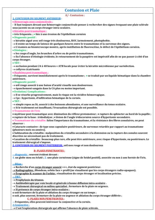 Contusion et Plaie
A/- Contusion :
1. CONTUSION DU SEGMENT ANTERIEUR :
 Hémorragie sous-conjonctivale :
- Il faut toujours devant une hémorragie conjonctivale penser à rechercher des signes évoquant une plaie sclérale
sous jacente ou un corps étranger intra-oculaire.
 Kératite post traumatique :
 très fréquente. ;  liée à une érosion de l’épithélium cornéen
 Diagnostic positif :
 kératite aiguë avec œil rouge très douloureux, BAV, larmoiement, photophobie.
 il existe un temps de latence de quelques heures entre le traumatisme et la survenue des signes.
 L’examen au biomicroscope montre, après instillation de fluorescéine, le défect de l’épithélium cornéen.
 Etiologies :
 les coups d’ongle, les branches d’arbre ou de petits traumatismes.
 En l’absence d’étiologie évidente, le retournement de la paupière est impératif afin de ne pas passer à côté d’un
corps étranger.
 TRT :
 occlusion pendant 24 à 48 heures + ATB locale pour éviter la kératite microbienne par surinfection.
 collyres cicatrisants
 Hyphéma post traumatique :
 Fréquente, survient immédiatement après le traumatisme ;  se traduit par un liquide hématique dans la chambre
antérieure.
 Diagnostic positif :
 œil rouge associé à une baisse d’acuité visuelle non douloureuse.
 épanchement sanguin dans la CA plus ou moins important.
 Evolution/ Complications :
 Il se résorbe progressivement, mais le risque est la récidive hémorragique.
 Cpc : hypertonie, d’infiltration hématique de la cornée.
 TRT :
 simple repos au lit, associé à des boissons abondantes, et une surveillance du tonus oculaire.
 Si le traitement est insuffisant, l’évacuation chirurgicale est possible.
 Traumatisme de l’iris
 mydriase post-traumatique avec diminution du réflexe protomoteur ;  rupture du sphincter au bord de la pupille ;
 rupture de la base : iridodialyse ;  lésion de l’angle iridocornéen source d’hypertonie secondaire.
 Traumatisme du cristallin :Selon l’importance du traumatisme, et la résistance des fibres zonulaires, on peut
observer :
 Cataracte contusive : de type sous capsulaire postérieure, de survenue retardée par rapport au traumatisme
(plusieurs mois ou années).
 Subluxation du cristallin : malposition du cristallin secondaire à la distension ou la rupture des zonules souvent
discrètes ne nécessitant pas de traitement.
 Luxation du cristallin : beaucoup plus rare, elle peut être antérieure, avec risque d’hypertonie, ou postérieure. Le
traitement chirurgical s’impose.
2. CONTUSION DU SEGMENT POSTERIEUR : œil non rouge et non douloureux
Eosclé B- PLAIES PENETRANTES :
 diagnostic : souvent évident devant :
1. un globe mou ou éclaté ; 2. une plaie cornéenne (signe de Seidel positif), associée ou non à une hernie de l’iris.
 Bilan :
 Recherche d’un corps étranger associé +++, état du segment postérieur.
 Radiographies : Blondeau, orbite face + profil (ne visualisent que les corps étrangers radio-opaques).
 Écographie B, scanner de l’orbite : visualisation du corps étranger et localisation précise.
 TRT :
 Prophylaxie du tétanos.
 Antibiothérapie par voie locale et générale à bonne diffusion intra-oculaire .
 Traitement chirurgical en milieu spécialisé : fermeture de la plaie en urgence.
 Si présence de corps étranger intra-oculaire :
o soit fermeture de la plaie et ablation du corps étranger en un temps ;
o soit, plus souvent, fermeture de la plaie en urgence et ablation du corps étranger différée ;
C- PLAIES NON PENETRANTES :
 Fréquentes, elles peuvent intéresser la conjonctive et la cornée.
1.Conjonctive :
 C’est l’exploration chirurgicale qui affirme l’absence de plaie sclérale.
 