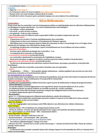  Le traitement repose sur la simple suture conjonctivale.
2. Cornée :
 Signe de Seidel négatif ;
 Le traitement repose sur la prescription d’un collyre anti septique et cicatrisant .
 Il peut exister un corps étranger enchâssé dans la cornée,
 Il suffit de le retirer à la pince après anesthésie topique avec prescription d’un antibiotique ,
Œil et Médicaments :
Corticoides :
Il faut savoir que les corticoïdes sont très fréquemment utilisés en ophtalmologie dans les affections inflammations
ou allergiques et même infectieuses. Les voies d’administration sont multiples :
 voie topique : collyre, pommade.
 voie locale : en péri ou intra oculaire.
 voie générale : orale ou intra veineuse.
# Les corticoïdes sont très efficaces mais responsable d’effets secondaires importants qui sont :
L’Hypertonie oculaire :
- L’hypertonie est corrélée à l’activité antiinflammatoire des corticoïdes.
 - L’hypertonie est due à une résistance à l’écoulement de l’humeur aqueuse.
 - Elle débute deux à trois semaines après le début du traitement si celui ci est prolongé il sera à l’origine d’une
atteinte du nerf optique avec altération du champ visuel.
 - Le dépistage du glaucome cortisonique repose essentiellement sur la surveillance du tonus oculaire.
Cataracte cortisonique :
 - Survient après utilisation prolongée des corticoïdes  1 an.
- Le traitement de la cataracte est chirurgical.
Le retard de la cicatrisation (corticoïde locale):
- Les corticoïdes ralentissent la cicatrisation de l’épithélium cornéen.
- Ils peuvent entraîner ou aggraver un ulcère cornéen et peuvent même conduire à la perforation ;
Aggravation des affections oculaires (corticoïde locale) :
- Accélèrent la dissémination des infections oculaires bactérienne, mycosique, parasitaire, virale (kératite
herpétique) ;
 - Ne jamais utilisé des corticoïdes en première intention sans avis spécialisé ;
Autres :
 - Exophtalmie ;  - Ptôsis ;  - Neuropathie optique œdémateuse : œdème papillaire qui survient au cours d’un
traitement corticoïde ou à l’arrêt brutal de celui-ci.
Les antipaleudééns de synthèse :
Ils sont utilisés dans la prophylaxie et le traitement du paludisme ainsi qu’a dose élevé dans le traitement de diverse
maladie systémique : lupus érythémateux et la polyarthrite rhumatoïde.
Effets Secondaires des APS :
Troubles de l’accommodation : Débute deux heurs après la prise de médicament et disparaît progressivement ;
THESAURISMOSE Cornéenne :
- Se sont des dépôts cornéens pigmentaires très superficiels situés à la partie inférieure de la cornée ;
- Ces dépôts présente un aspects stellaire ou verticille on parle de : cornée verticillée ;
- La découverte d’une telle surcharge cornéenne n’impose pas obligatoirement l’arrêt du traitement ;
- Ces dépôts disparaissent après le traitement ;
Maculopathie :
- grave +++ ; L’atteinte progressive débutant après plusieurs années du traitement.
- lésions maculaires bilatérales asymétriques pouvant conduire à la perte irréversible de la vision centrale.
- La maculopathie évolue en trois stades :
Stade Pré-clinique :
- L AV, FO, l’angiographie sont normaux seule l’ERG objective une altération des cellules rétiniennes ;
Stade Clinique :
- Fonction Visuel : l’AV est diminué avec d’importantes lésions au FO ;
- Vision de couleurs : il existe une dyschromatopsie d’axe rouge verte (atteinte des photorécepteurs) ;
- FO : aspect typique en œil du bœuf/ - ERG : constamment altéré ;
Stade Séquellaire ou Ultime :
- Acuité Visuelle : effondrée inférieure à 01/10 ;
- Dyschromatopsie  achromatopsie, ERG : perturbé.
 CAT Devant un patient soumis par un traitement d’APS :
 - Surveillance ophtalmologique : Chaque 3à 6 mois :
Mesurer de l’AV/ Examen de la cornée au bio-microscope / Examen du fond d’œil/ ERG/ Vision de couleur/
Champs visuel central.
Remarque :
- La découverte de la moindre anomalie même infra clinique impose l’arrêt immédiat des APS car l’atteinte de la
rétine est irréversible.
 
