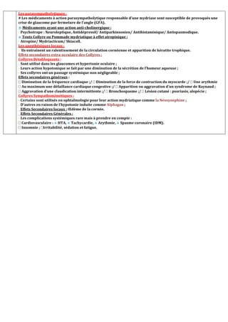 Les parasympatholytiques :
# Les médicaments à action parasympatholytique responsable d’une mydriase sont susceptible de provoqués une
crise de glaucome par fermeture de l’angle (GFA).
 Médicaments ayant une action anti-cholinergique :
- Psychotrope : Neuroleptique, Antidépressif/ Antiparkinsonien/ Antihistaminique/ Antispasmodique.
 Touts Collyre ou Pommade mydriatique à effet atropinique :
- Atropine/ Mydriacticum/ Skiacoll.
Les anesthésiques locaux :
- Ils entrainent un ralentissement de la circulation cornéenne et apparition de kératite trophique.
Effets secondaires extra-occulaire des Collyres :
Collyres Bétabloquants :
- Sont utilisé dans les glaucomes et hypertonie oculaire ;
- Leurs action hypotonique se fait par une diminution de la sécrétion de l’humeur aqueuse ;
- Ses collyres ont un passage systémique non négligeable ;
Effets secondaires généraux :
Diminution de la fréquence cardiaque ;/ Diminution de la force de contraction du myocarde ;/ Une arythmie
Au maximum une défaillance cardiaque congestive ;/ Apparition ou aggravation d’un syndrome de Raynaud ;
Aggravation d’une claudication intermittente ;/ Bronchospasme ;/ Lésion cutané : psoriasis, alopécie ;
Collyres Sympathomimétiques :
- Certains sont utilisés en ophtalmologie pour leur action mydriatique comme la Néosynephine ;
- D’autres en raison de l’hypotonie induite comme Alphagan ;
Effets Secondaires locaux : Œdème de la cornée.
Effets Secondaires Générales :
- Les complications systémiques rare mais à prendre en compte :
Cardiovasculaire :  HTA,  Tachycardie,  Arythmie,  Spasme coronaire (IDM).
Insomnie ; Irritabilité, sédation et fatigue.
 