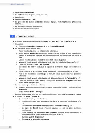 0
(.'.)
w
0:
(.'.)
w
0:
CO
0
N
<t
z
0:
w
>
Cl)
z
0
0
w
@
iKB OPHTALMOLOGIE
18
• Les traitements habituels
• Le mode de vie: tabagisme, alcool, drogues
• Les allergies
• Les vaccinations: SAT-VAT
• La présence de signes associés: douleur, diplopie, métamorphospies, phosphènes,
scotome...
• Le retentissement socio-professionnel
• Dernier examen ophtalmologique
L'EXAMEN CLINIQUE
• L'examen clinique ophtalmologique est COMPLET, BILATERAL ET COMPARATIF*
• Inspection:
Examen des paupières, des sourcils et de l'appareil lacrymal
• La mesure de l'acuité visuelle (AV):
Acuité visuelle objective : au réfractomètre automatique
Acuité visuelle subjective : ajustement de la correction optique à partir des résultats
obtenus à la réfraction objective, en vision monoculaire puis binoculaire, de loin et de
près
L'acuité visuelle subjective caractérise les déficits visuels du patient
Mesure de l'acuité visuelle subjective de loin à l'aide de l'échelle de Monoyer (Fig. 11)
Une acuité visuelle à 10/1oème
est normale
En dessous de 1/20ème
, on évalue la capacité à compter les doigts en fonction de la
distance
En cas d'incapacité à compter les doigts, on évalue la capacité à voir bouger la main
Puis en cas d'incapacité à voir bouger la main, on évalue la présence d'une perception
lumineuse
Mesure de l'acuité visuelle subjective de près à l'aide de l'échelle de Parinaud (Fig. 12)
Une acuité visuelle de près à P1,5/P2 correspond à la lecture des plus petits caractères
et P28 à celle des plus gros
• La mesure de la pression intraoculaire:
Plusieurs techniques de mesure de la pression intraoculaire existent: tonomètre à air, à
aplanation...
Valeur normale 15 +/- 7 mmHg *
• Examen oculomoteur avec test des muscles oculomoteurs dans les 9 directions du regard
• L'examen à la lampe à fente (LAF):
Examen de la cornée pour rechercher:
x Un œdème cornéen avec visualisation de plis de la membrane de Descemet (Fig.
13)
x Une ulcération cornéenne observée au test à la fluorescéine (Fig. 14)
x Un signe de Seidel (issue d'humeur aqueuse en cas de plaie cornéenne
transfixiante)
x D'une présence de précipités rétro-cornéens, témoins d'une inflammation de
chambre antérieure (uvéite antérieure aiguë) (Fig. 15 et 16)
x D'une irrégularité d'épaisseur
x D'une perte de sensibilité cornéenne
 