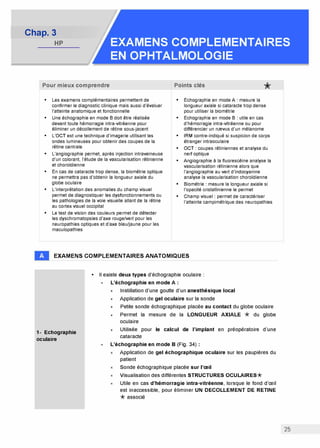 Chap. 3
HP EXAMENS COMPLEMENTAIRES
EN OPHTALMOLOGIE
Pour mieux comprendre
• Les examens complémentaires permettent de
confirmer le diagnostic clinique mais aussi d'évaluer
l'atteinte anatomique et fonctionnelle
• Une échographie en mode B doit être réalisée
devant toute hémorragie intra-vitréenne pour
éliminer un décollement de rétine sous-jacent
• L'OCT est une technique d'imagerie utilisant les
ondes lumineuses pour obtenir des coupes de la
rétine centrale
• L'angiographie permet, après injection intraveineuse
d'un colorant, l'étude de la vascularisation rétinienne
et choroïdienne
• En cas de cataracte trop dense, la biométrie optique
ne permettra pas d'obtenir la longueur axiale du
globe oculaire
• L'interprétation des anomalies du champ visuel
permet de diagnostiquer les dysfonctionnements ou
les pathologies de la voie visuelle allant de la rétine
au cortex visuel occipital
• Le test de vision des couleurs permet de détecter
les dyschromatopsies d'axe rouge/vert pour les
neuropathies optiques et d'axe bleu/jaune pour les
maculopathies
Points clés *
• Echographie en mode A: mesure la
longueur axiale si cataracte trop dense
pour utiliser la biométrie
• Echographie en mode B: utile en cas
d'hémorragie intra-vitréenne ou pour
différencier un nrevus d'un mélanome
• IRM contre-indiqué si suspicion de corps
étranger intraoculaire
• OCT: coupes rétiniennes et analyse du
nerf optique
• Angiographie à la fluorescéine analyse la
vascularisation rétinienne alors que
l'angiographie au vert d'indocyanine
analyse la vascularisation choroïdienne
• Biométrie: mesure la longueur axiale si
l'opacité cristallinienne le permet
• Champ visuel: permet de caractériser
l'atteinte campimétrique des neuropathies
EXAMENS COMPLEMENTAIRES ANATOMIQUES
1- Echographie
oculaire
• Il existe deux types d'échographie oculaire :
L'échographie en mode A
x Instillation d'une goutte d'un anesthésique local
x Application de gel oculaire sur la sonde
x Petite sonde échographique placée au contact du globe oculaire
x Permet la mesure de la LONGUEUR AXIALE * du globe
oculaire
x Utilisée pour le calcul de l'implant en préopératoire d'une
cataracte
L'échographie en mode B (Fig. 34)
Application de gel échographique oculaire sur les paupières du
patient
Sonde échographique placée sur l'œil
Visualisation des différentes STRUCTURES OCULAIRES*
Utile en cas d'hémorragie intra-vitréenne, lorsque le fond d'œil
est inaccessible, pour éliminer UN DECOLLEMENT DE RETINE
*associé
25
 