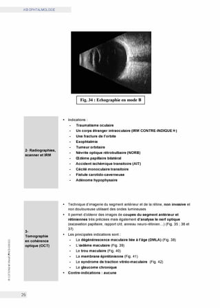 0
(.'.)
w
0:
(.'.)
w
0:
CO
0
N
<t
z
0:
w
>
Cl)
z
0
0
w
@
iKB OPHTALMOLOGIE
2- Radiographies,
scanner et IRM
3-
Tomographie
en cohérence
optique (OCT)
26
Fig. 34 : Echographie en mode B
• Indications :
Traumatisme oculaire
Un corps étranger intraoculaire (IRM CONTRE-INDIQUE*)
Une fracture de l'orbite
Exophtalmie
Tumeur orbitaire
Névrite optique rétrobulbaire (NORB)
Œdème papillaire bilatéral
Accident ischémique transitoire (AIT)
Cécité monoculaire transitoire
Fistule carotido-caverneuse
Adénome hypophysaire
• Technique d'imagerie du segment antérieur et de la rétine, non invasive et
non douloureuse utilisant des ondes lumineuses
• Il permet d'obtenir des images de coupes du segment antérieur et
rétiniennes très précises mais également d'analyse le nerf optique
(excavation papillaire, rapport c/d, anneau neuro-rétinien...) (Fig. 35 ; 36 et
37)
• Les principales indications sont :
La dégénérescence maculaire liée à l'âge (DMLA) (Fig. 38)
L'œdème maculaire (Fig. 39)
Le trou maculaire (Fig. 40)
La membrane épirétinienne (Fig. 41)
Le syndrome de traction vitréo-maculaire (Fig. 42)
Le glaucome chronique
• Contre-indications : aucune
 