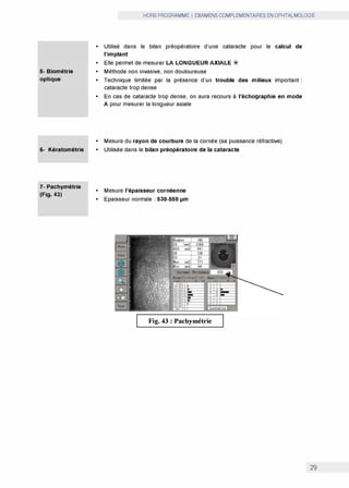 5- Biométrie
optique
6- Kératométrie
7- Pachymétrie
(Fig. 43)
HORS PROGRAMME I EXAMENS COMPLEMENTAIRES EN OPHTALMOLOGIE
• Utilisé dans le bilan préopératoire d'une cataracte pour le calcul de
l'implant
• Elle permet de mesurer LA LONGUEUR AXIALE *
• Méthode non invasive, non douloureuse
• Technique limitée par la présence d'un trouble des milieux important :
cataracte trop dense
• En cas de cataracte trop dense, on aura recours à l'échographie en mode
A pour mesurer la longueur axiale
• Mesure du rayon de courbure de la cornée (sa puissance réfractive)
• Utilisée dans le bilan préopératoire de la cataracte
• Mesure l'épaisseur cornéenne
• Epaisseur normale : 530-550 µm
Fig. 43 : Pachymétrie
29
 