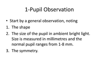 1-Pupil Observation
• Start by a general observation, noting
1. The shape
2. The size of the pupil in ambient bright light.
Size is measured in millimetres and the
normal pupil ranges from 1-8 mm.
3. The symmetry.
 