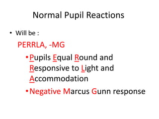 Normal Pupil Reactions
• Will be :
PERRLA, -MG
•Pupils Equal Round and
Responsive to Light and
Accommodation
•Negative Marcus Gunn response
 