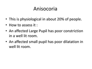 Anisocoria
• This is physiological in about 20% of people.
• How to assess it :
• An affected Large Pupil has poor constriction
in a well lit room.
• An affected small pupil has poor dilatation in
well lit room.
 