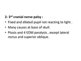 2- 3rd cranial nerve palsy :
• Fixed and dilated pupil not reacting to light .
• Many causes at base of skull.
• Ptosis and 4 EOM paralysis , except lateral
rectus and superior oblique.
 